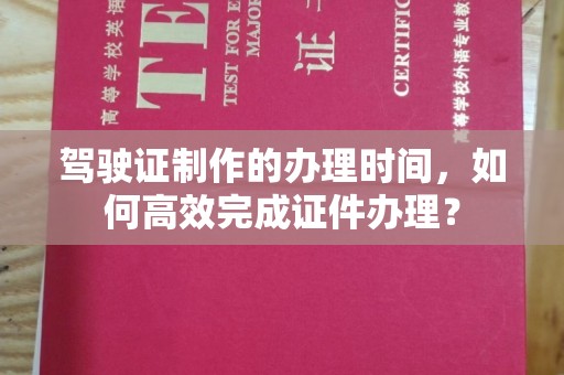 隆林驾驶证制作的办理时间，如何高效完成证件办理？