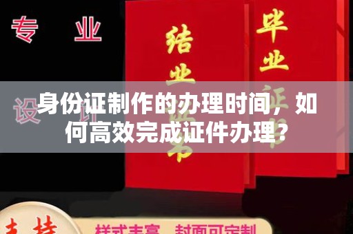 隆林身份证制作的办理时间，如何高效完成证件办理？
